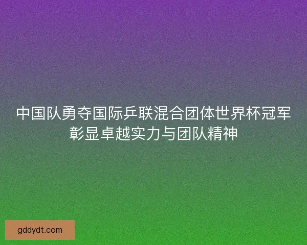中国队勇夺国际乒联混合团体世界杯冠军彰显卓越实力与团队精神