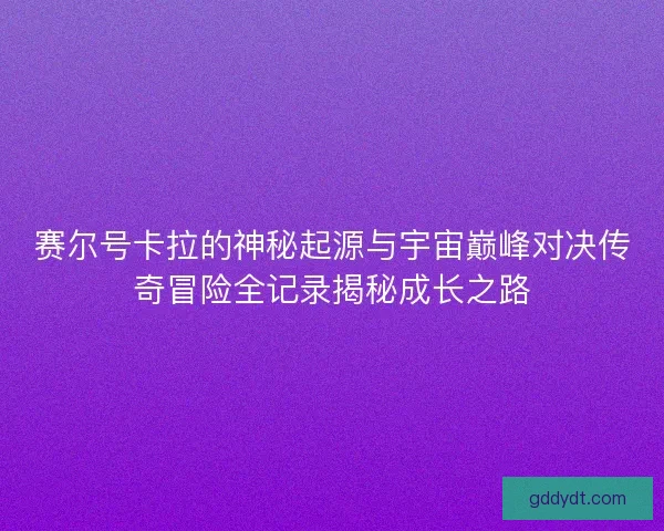 赛尔号卡拉的神秘起源与宇宙巅峰对决传奇冒险全记录揭秘成长之路