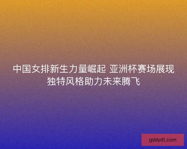 中国女排新生力量崛起 亚洲杯赛场展现独特风格助力未来腾飞