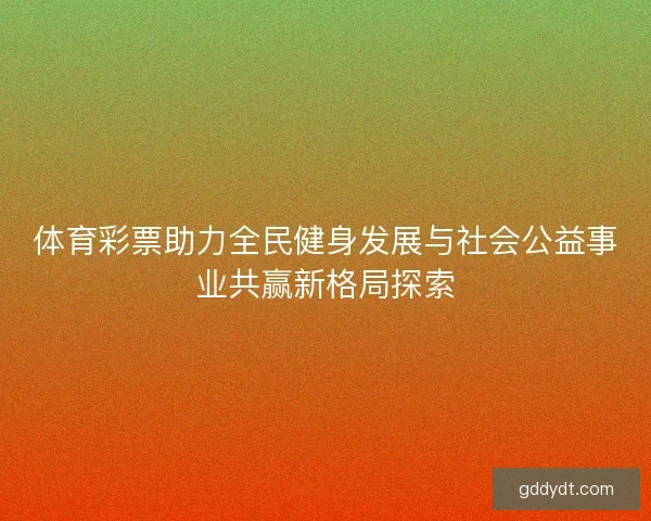 体育彩票助力全民健身发展与社会公益事业共赢新格局探索